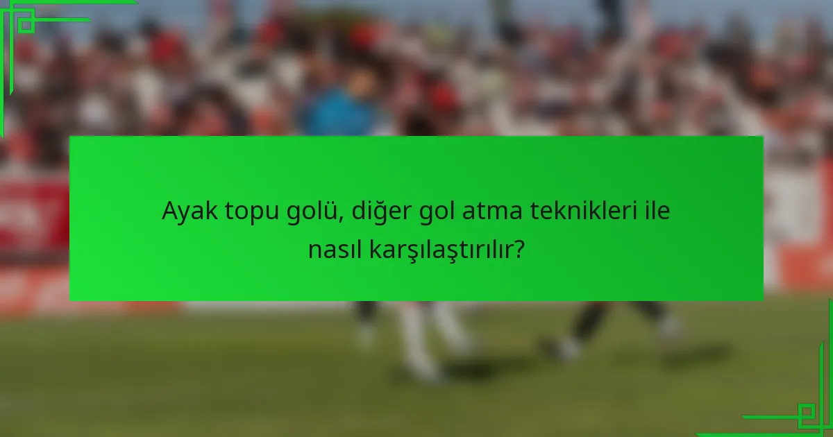 Ayak topu golü, diğer gol atma teknikleri ile nasıl karşılaştırılır?